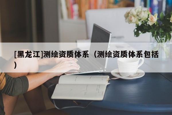 [黑龍江]測繪資質(zhì)體系（測繪資質(zhì)體系包括）