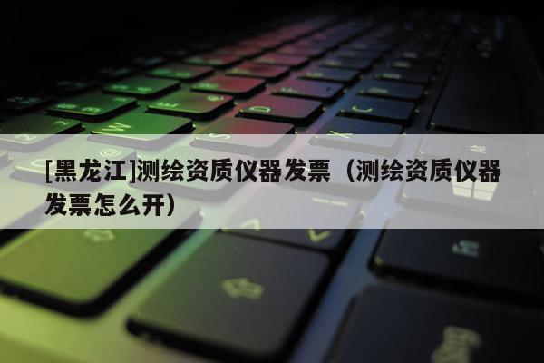 [黑龍江]測(cè)繪資質(zhì)儀器發(fā)票（測(cè)繪資質(zhì)儀器發(fā)票怎么開）