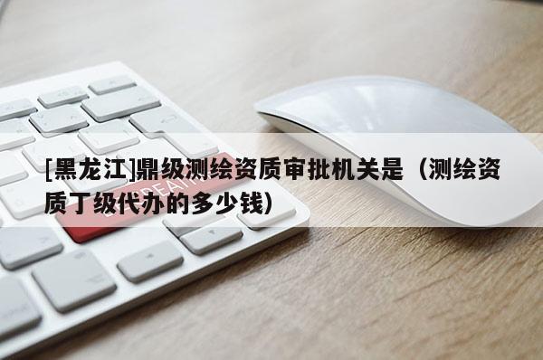 [黑龍江]鼎級測繪資質(zhì)審批機關(guān)是（測繪資質(zhì)丁級代辦的多少錢）