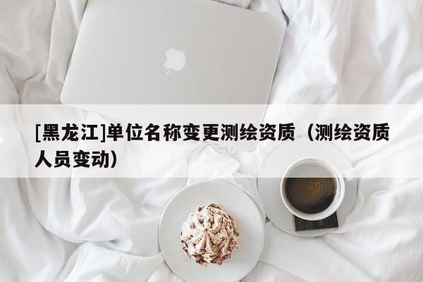 [黑龍江]單位名稱變更測(cè)繪資質(zhì)（測(cè)繪資質(zhì)人員變動(dòng)）