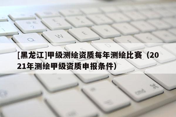 [黑龍江]甲級(jí)測(cè)繪資質(zhì)每年測(cè)繪比賽（2021年測(cè)繪甲級(jí)資質(zhì)申報(bào)條件）