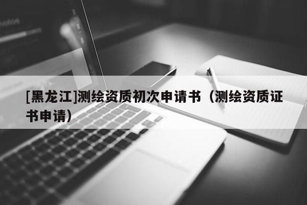 [黑龍江]測繪資質(zhì)初次申請書（測繪資質(zhì)證書申請）