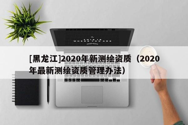 [黑龍江]2020年新測繪資質(zhì)（2020年最新測繪資質(zhì)管理辦法）