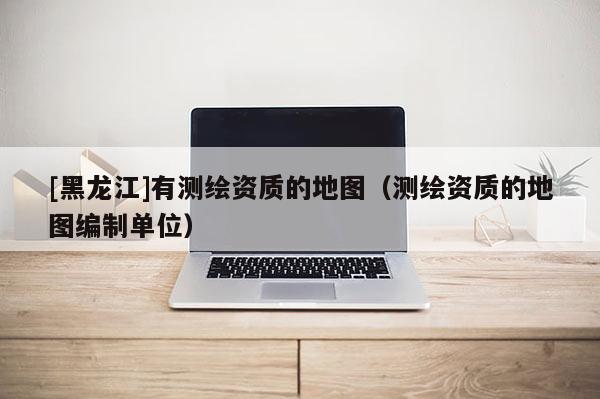 [黑龍江]有測繪資質(zhì)的地圖（測繪資質(zhì)的地圖編制單位）
