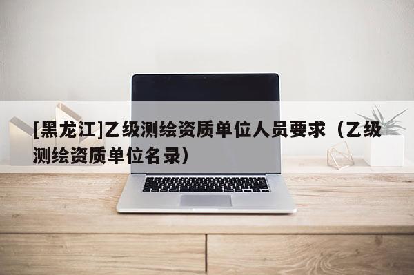 [黑龍江]乙級測繪資質單位人員要求（乙級測繪資質單位名錄）