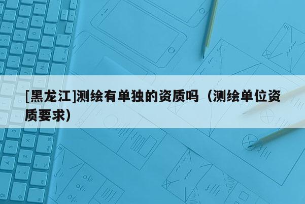 [黑龍江]測繪有單獨(dú)的資質(zhì)嗎（測繪單位資質(zhì)要求）