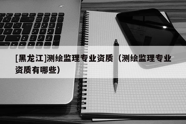 [黑龍江]測繪監(jiān)理專業(yè)資質(zhì)（測繪監(jiān)理專業(yè)資質(zhì)有哪些）