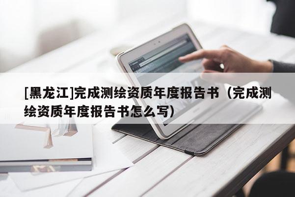 [黑龍江]完成測繪資質(zhì)年度報(bào)告書（完成測繪資質(zhì)年度報(bào)告書怎么寫）