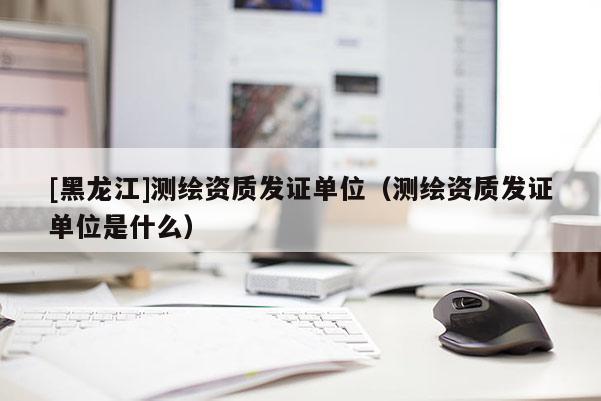 [黑龍江]測繪資質(zhì)發(fā)證單位（測繪資質(zhì)發(fā)證單位是什么）