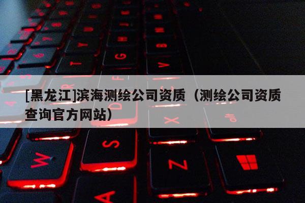 [黑龍江]濱海測(cè)繪公司資質(zhì)（測(cè)繪公司資質(zhì)查詢官方網(wǎng)站）