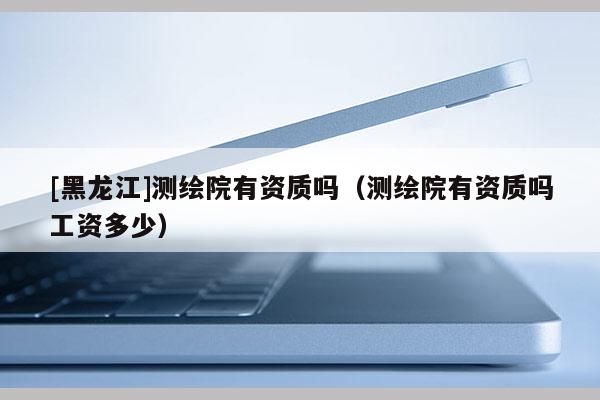 [黑龍江]測(cè)繪院有資質(zhì)嗎（測(cè)繪院有資質(zhì)嗎工資多少）