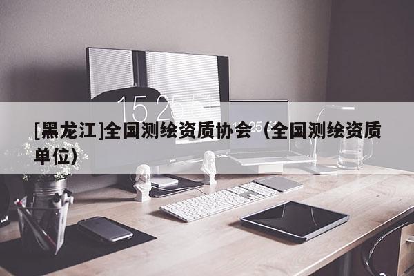 [黑龍江]全國(guó)測(cè)繪資質(zhì)協(xié)會(huì)（全國(guó)測(cè)繪資質(zhì)單位）