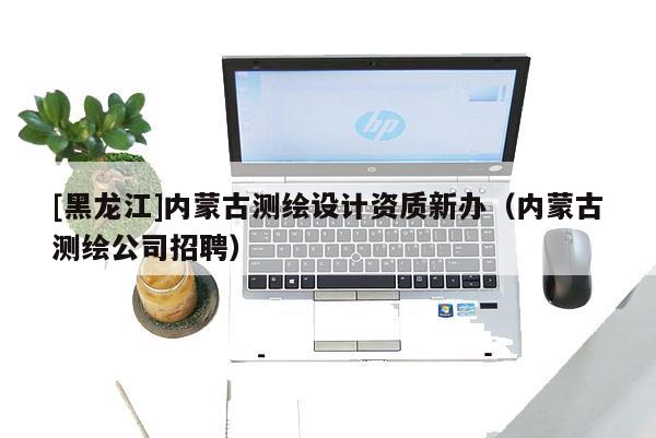 [黑龍江]內(nèi)蒙古測繪設(shè)計(jì)資質(zhì)新辦（內(nèi)蒙古測繪公司招聘）