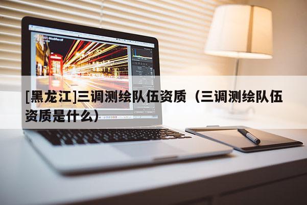 [黑龍江]三調測繪隊伍資質（三調測繪隊伍資質是什么）