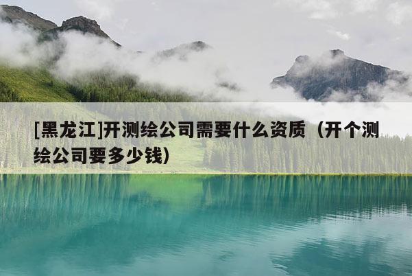 [黑龍江]開測(cè)繪公司需要什么資質(zhì)（開個(gè)測(cè)繪公司要多少錢）
