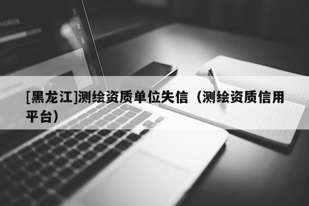 [黑龍江]測繪資質單位失信（測繪資質信用平臺）