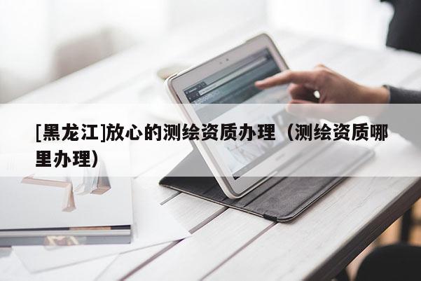 [黑龍江]放心的測繪資質辦理（測繪資質哪里辦理）