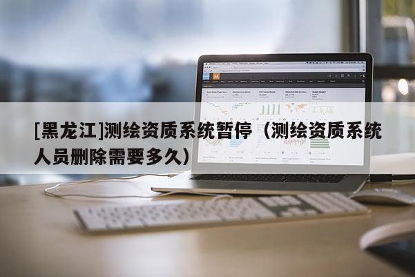 [黑龍江]測繪資質系統(tǒng)暫停（測繪資質系統(tǒng)人員刪除需要多久）