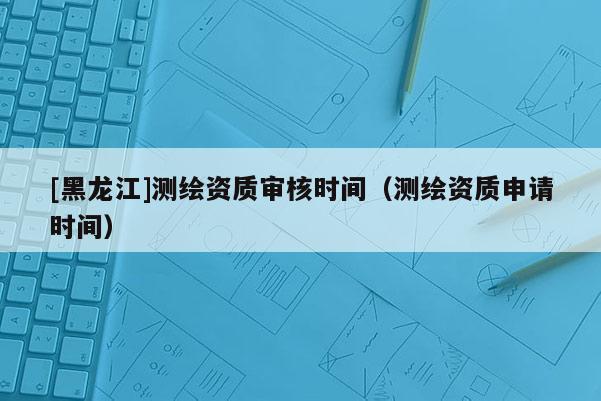 [黑龍江]測繪資質(zhì)審核時(shí)間（測繪資質(zhì)申請時(shí)間）