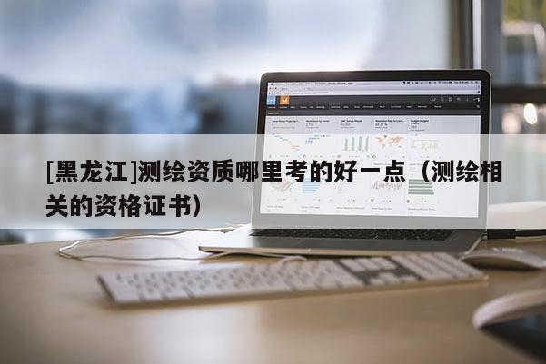 [黑龍江]測(cè)繪資質(zhì)哪里考的好一點(diǎn)（測(cè)繪相關(guān)的資格證書）