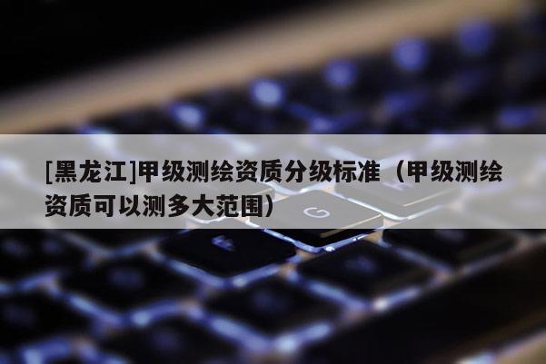 [黑龍江]甲級(jí)測(cè)繪資質(zhì)分級(jí)標(biāo)準(zhǔn)（甲級(jí)測(cè)繪資質(zhì)可以測(cè)多大范圍）