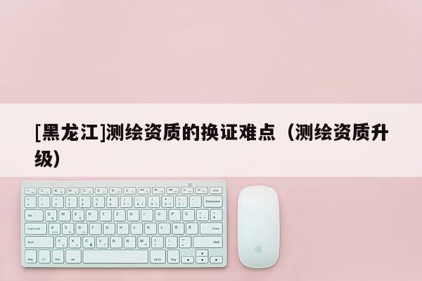[黑龍江]測(cè)繪資質(zhì)的換證難點(diǎn)（測(cè)繪資質(zhì)升級(jí)）