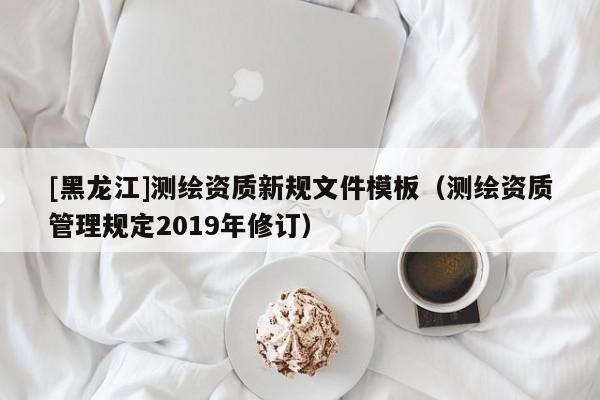 [黑龍江]測(cè)繪資質(zhì)新規(guī)文件模板（測(cè)繪資質(zhì)管理規(guī)定2019年修訂）