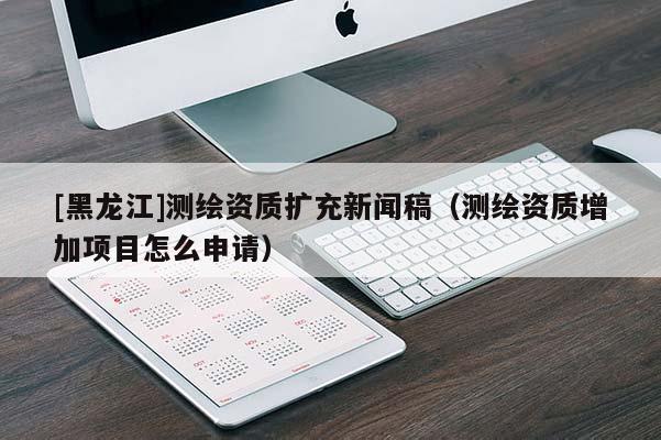 [黑龍江]測(cè)繪資質(zhì)擴(kuò)充新聞稿（測(cè)繪資質(zhì)增加項(xiàng)目怎么申請(qǐng)）