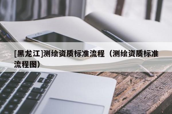 [黑龍江]測繪資質標準流程（測繪資質標準流程圖）