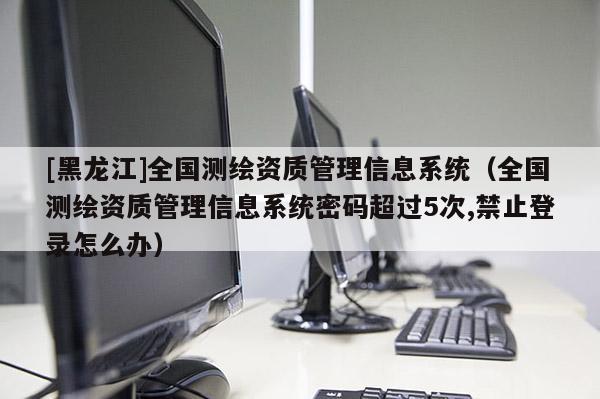 [黑龍江]全國測繪資質(zhì)管理信息系統(tǒng)（全國測繪資質(zhì)管理信息系統(tǒng)密碼超過5次,禁止登錄怎么辦）