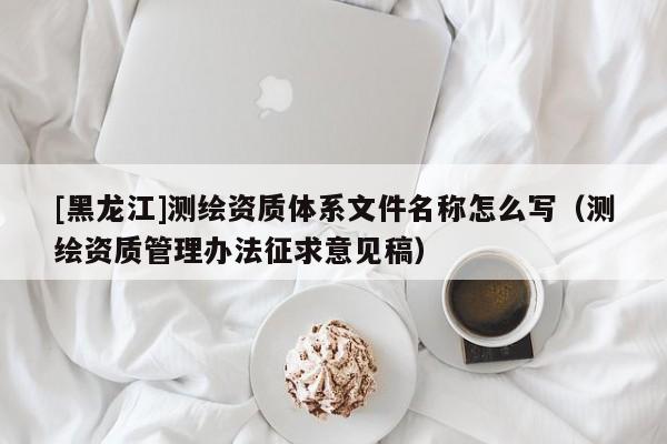 [黑龍江]測繪資質體系文件名稱怎么寫（測繪資質管理辦法征求意見稿）