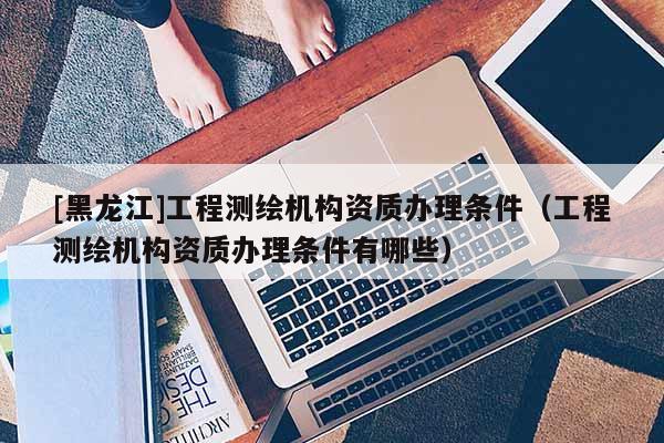 [黑龍江]工程測繪機構資質(zhì)辦理條件（工程測繪機構資質(zhì)辦理條件有哪些）