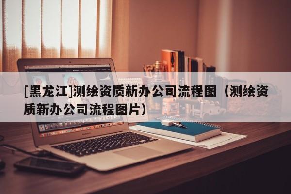[黑龍江]測繪資質新辦公司流程圖（測繪資質新辦公司流程圖片）