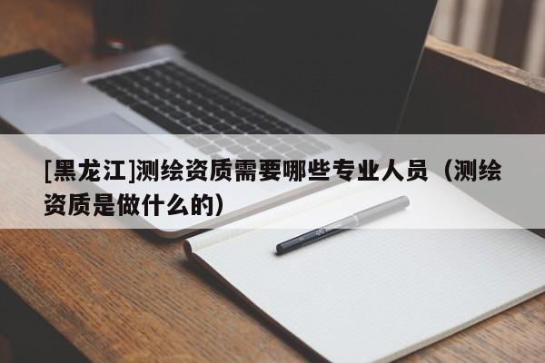 [黑龍江]測(cè)繪資質(zhì)需要哪些專業(yè)人員（測(cè)繪資質(zhì)是做什么的）