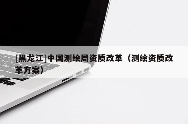[黑龍江]中國測繪局資質(zhì)改革（測繪資質(zhì)改革方案）