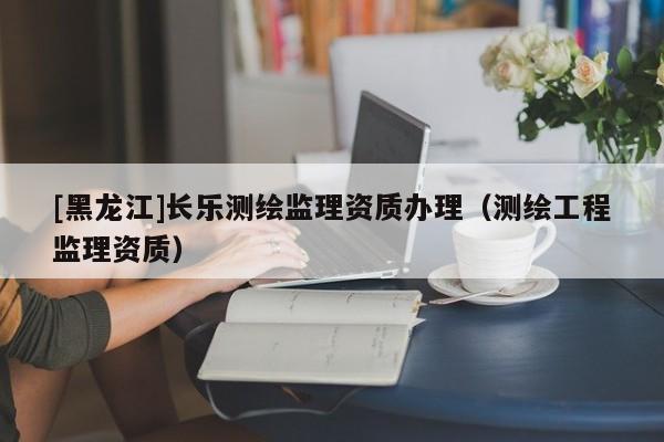 [黑龍江]長樂測繪監(jiān)理資質(zhì)辦理（測繪工程監(jiān)理資質(zhì)）