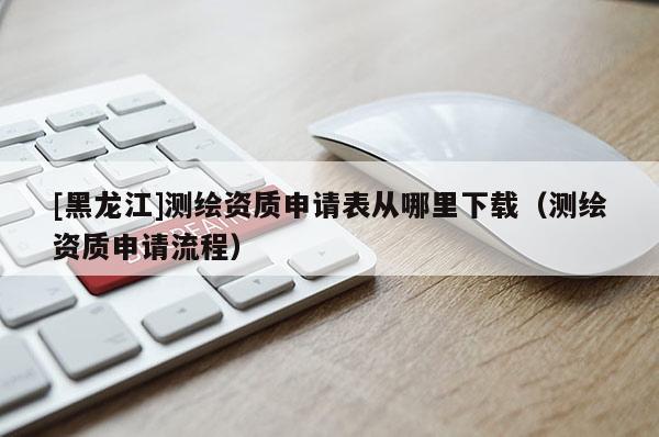 [黑龍江]測繪資質(zhì)申請表從哪里下載（測繪資質(zhì)申請流程）