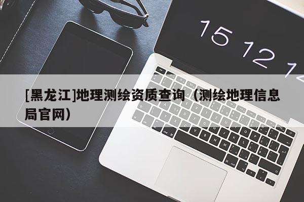 [黑龍江]地理測繪資質(zhì)查詢（測繪地理信息局官網(wǎng)）
