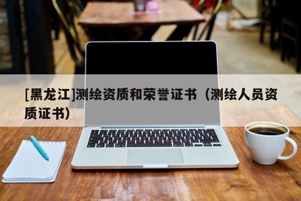 [黑龍江]測繪資質(zhì)和榮譽(yù)證書（測繪人員資質(zhì)證書）