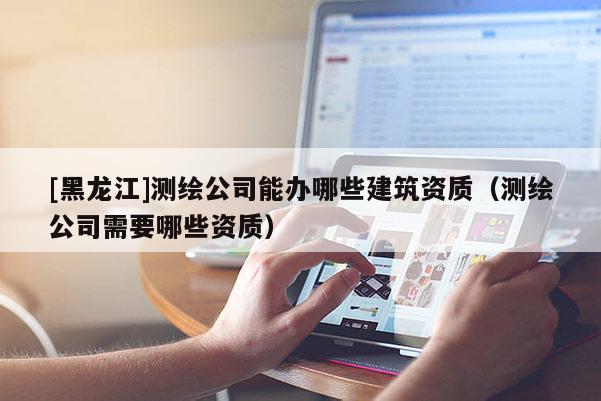[黑龍江]測(cè)繪公司能辦哪些建筑資質(zhì)（測(cè)繪公司需要哪些資質(zhì)）