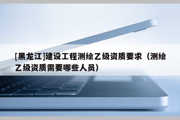[黑龍江]建設(shè)工程測(cè)繪乙級(jí)資質(zhì)要求（測(cè)繪乙級(jí)資質(zhì)需要哪些人員）