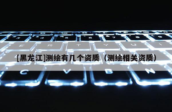 [黑龍江]測(cè)繪有幾個(gè)資質(zhì)（測(cè)繪相關(guān)資質(zhì)）