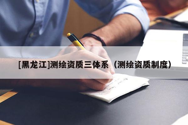 [黑龍江]測繪資質(zhì)三體系（測繪資質(zhì)制度）