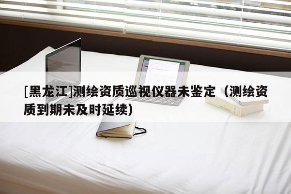 [黑龍江]測(cè)繪資質(zhì)巡視儀器未鑒定（測(cè)繪資質(zhì)到期未及時(shí)延續(xù)）