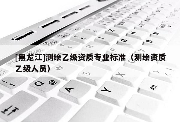 [黑龍江]測(cè)繪乙級(jí)資質(zhì)專業(yè)標(biāo)準(zhǔn)（測(cè)繪資質(zhì)乙級(jí)人員）