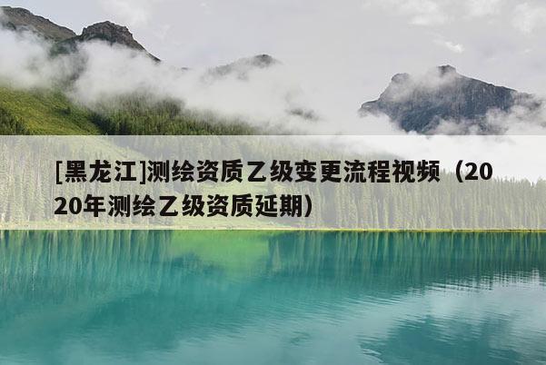 [黑龍江]測(cè)繪資質(zhì)乙級(jí)變更流程視頻（2020年測(cè)繪乙級(jí)資質(zhì)延期）