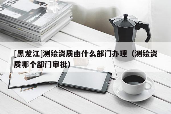 [黑龍江]測(cè)繪資質(zhì)由什么部門辦理（測(cè)繪資質(zhì)哪個(gè)部門審批）