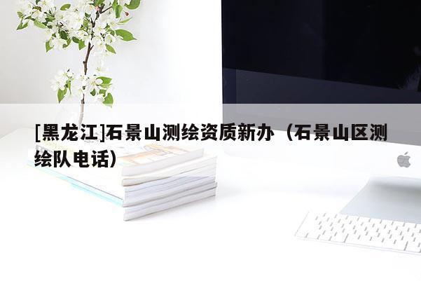 [黑龍江]石景山測(cè)繪資質(zhì)新辦（石景山區(qū)測(cè)繪隊(duì)電話）