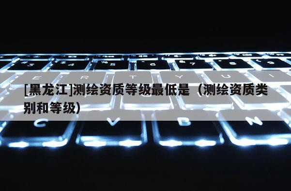 [黑龍江]測(cè)繪資質(zhì)等級(jí)最低是（測(cè)繪資質(zhì)類別和等級(jí)）