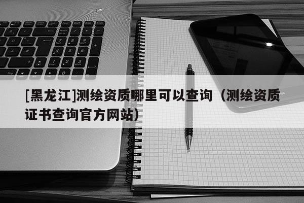 [黑龍江]測(cè)繪資質(zhì)哪里可以查詢（測(cè)繪資質(zhì)證書查詢官方網(wǎng)站）